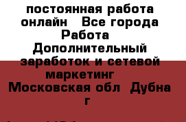 постоянная работа онлайн - Все города Работа » Дополнительный заработок и сетевой маркетинг   . Московская обл.,Дубна г.